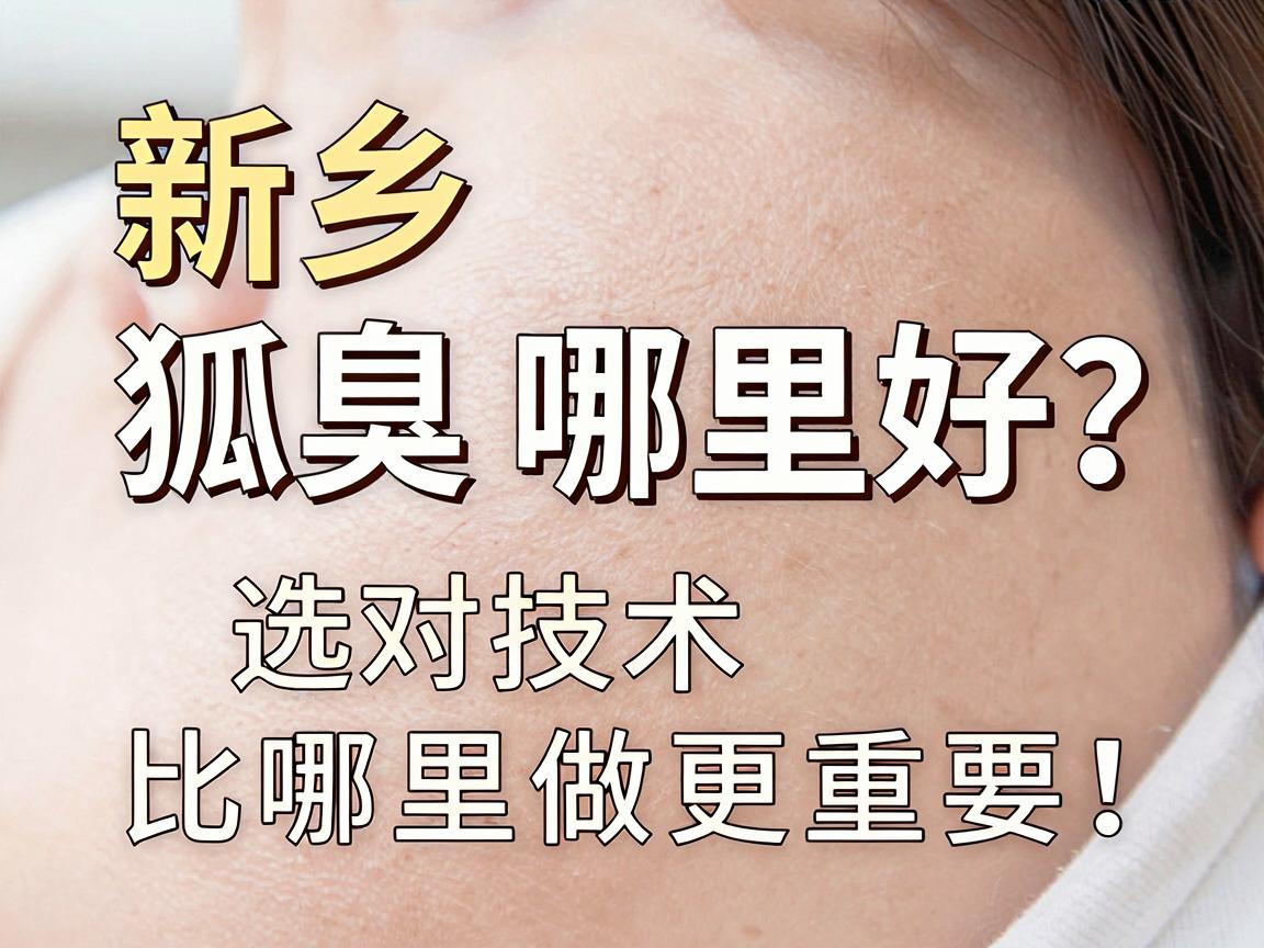 新乡狐臭手术哪里好？选对技术比哪里做更重要！狐臭手术新乡选择指南